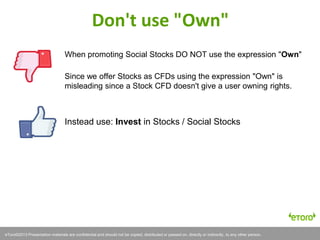 eToro©2011 Presentation materials are confidential and should not be copied, distributed or passed on, directly or indirectly, to any other person.eToro©2013 Presentation materials are confidential and should not be copied, distributed or passed on, directly or indirectly, to any other person.
When promoting Social Stocks DO NOT use the expression "Own"
Since we offer Stocks as CFDs using the expression "Own" is
misleading since a Stock CFD doesn't give a user owning rights.
Instead use: Invest in Stocks / Social Stocks
Don't use "Own"
 