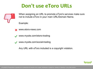 eToro©2011 Presentation materials are confidential and should not be copied, distributed or passed on, directly or indirectly, to any other person.eToro©2013 Presentation materials are confidential and should not be copied, distributed or passed on, directly or indirectly, to any other person.
When assigning an URL to promote eToro's services make sure
not to include eToro in your main URL/Domain Name.
Example:
www.etoro-news.com
www.mysite.com/etoro-trading
www.mysite.com/social-trading
Any URL with eToro included is a copyright violation.
Don't use eToro URLs
 