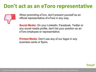 eToro©2011 Presentation materials are confidential and should not be copied, distributed or passed on, directly or indirectly, to any other person.eToro©2013 Presentation materials are confidential and should not be copied, distributed or passed on, directly or indirectly, to any other person.
When promoting eToro, don't present yourself as an
official representative of eToro in any way.
Social Media: On your LinkedIn, Facebook, Twitter or
any social media profile, don't list your position as an
eToro employee or representative.
Printed Media: Don't use any of our logos in any
business cards or flyers.
Don't act as an eToro representative
 