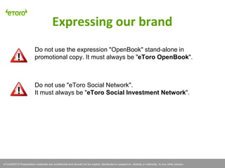 eToro©2011 Presentation materials are confidential and should not be copied, distributed or passed on, directly or indirectly, to any other person.
Do not use the expression "OpenBook" stand-alone in
promotional copy. It must always be "eToro OpenBook".
Do not use "eToro Social Network".
It must always be "eToro Social Investment Network".
Expressing our brand
eToro©2013 Presentation materials are confidential and should not be copied, distributed or passed on, directly or indirectly, to any other person.
 
