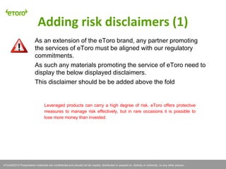 eToro©2011 Presentation materials are confidential and should not be copied, distributed or passed on, directly or indirectly, to any other person.
Leveraged products can carry a high degree of risk. eToro offers protective
measures to manage risk effectively, but in rare occasions it is possible to
lose more money than invested.
Adding risk disclaimers (1)
eToro©2013 Presentation materials are confidential and should not be copied, distributed or passed on, directly or indirectly, to any other person.
As an extension of the eToro brand, any partner promoting
the services of eToro must be aligned with our regulatory
commitments.
As such any materials promoting the service of eToro need to
display the below displayed disclaimers.
This disclaimer should be be added above the fold
 