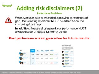 eToro©2011 Presentation materials are confidential and should not be copied, distributed or passed on, directly or indirectly, to any other person.
Past performance is no guarantee for future results.
Adding risk disclaimers (2)
Performance Disclaimer
eToro©2013 Presentation materials are confidential and should not be copied, distributed or passed on, directly or indirectly, to any other person.
Whenever user data is presented displaying percentages of
gain, the following disclaimer MUST be added below the
chart/widget or image
In addition: Images of users/rankings/performance MUST
always display at least a 12-month period
 