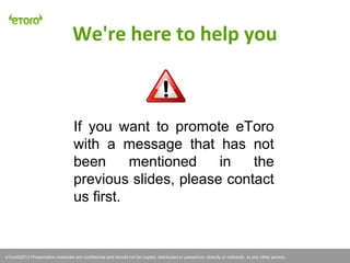 eToro©2011 Presentation materials are confidential and should not be copied, distributed or passed on, directly or indirectly, to any other person.
If you want to promote eToro
with a message that has not
been mentioned in the
previous slides, please contact
us first.
We're here to help you
eToro©2013 Presentation materials are confidential and should not be copied, distributed or passed on, directly or indirectly, to any other person.
 