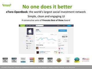 eToro©2011 Presentation materials are confidential and should not be copied, distributed or passed on, directly or indirectly, to any other person.
No one does it better
eToro OpenBook: the world's largest social investment network
Simple, clean and engaging UI
4 consecutive wins of Finovate Best of Show Award
eToro©2013 Presentation materials are confidential and should not be copied, distributed or passed on, directly or indirectly, to any other person.
 