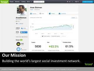 eToro©2011 Presentation materials are confidential and should not be copied, distributed or passed on, directly or indirectly, to any other person.
Our Mission
Building the world’s largest social investment network.
eToro©2013 Presentation materials are confidential and should not be copied, distributed or passed on, directly or indirectly, to any other person.
 