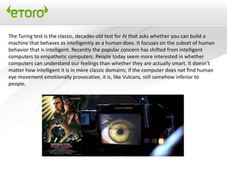 The Turing test is the classic, decades-old test for AI that asks whether you can build a
machine that behaves as intelligently as a human does. It focuses on the subset of human
behavior that is intelligent. Recently the popular concern has shifted from intelligent
computers to empathetic computers. People today seem more interested in whether
computers can understand our feelings than whether they are actually smart. It doesn’t
matter how intelligent it is in more classic domains; if the computer does not find human
eye movement emotionally provocative, it is, like Vulcans, still somehow inferior to
people.
 