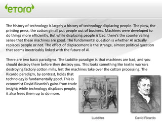 The history of technology is largely a history of technology displacing people. The plow, the
printing press, the cotton gin all put people out of business. Machines were developed to
do things more efficiently. But while displacing people is bad, there’s the countervailing
sense that these machines are good. The fundamental question is whether AI actually
replaces people or not. The effect of displacement is the strange, almost political question
that seems inextricably linked with the future of AI.

There are two basic paradigms. The Luddite paradigm is that machines are bad, and you
should destroy them before they destroy you. This looks something like textile workers
destroying factory cotton mills, lest the machines take over the cotton processing. The
Ricardo paradigm, by contrast, holds that
technology is fundamentally good. This is
economist David Ricardo’s gains from trade
insight; while technology displaces people,
it also frees them up to do more.
 