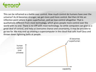This can be reframed as a battle over control. How much control do humans have over the
universe? As AI becomes stronger, we get more and more control. But then AI hits an
inflection point where it goes superhuman, and we lose control altogether. That is
qualitatively different from most technology, which gives people more control over the
world with no end. There is no cliff with most technology. So while computers can give us a
great deal of control, and help us overcome chance and uncertainty, it may be possible to
go too far. We may end up creating a supercomputer in the cloud that calls itself Zeus and
throws down lightning bolts at people.
 