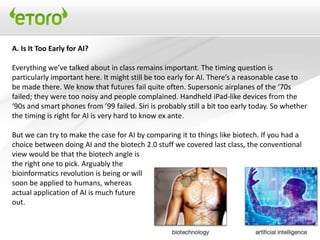 A. Is It Too Early for AI?

Everything we’ve talked about in class remains important. The timing question is
particularly important here. It might still be too early for AI. There’s a reasonable case to
be made there. We know that futures fail quite often. Supersonic airplanes of the ‘70s
failed; they were too noisy and people complained. Handheld iPad-like devices from the
‘90s and smart phones from ’99 failed. Siri is probably still a bit too early today. So whether
the timing is right for AI is very hard to know ex ante.

But we can try to make the case for AI by comparing it to things like biotech. If you had a
choice between doing AI and the biotech 2.0 stuff we covered last class, the conventional
view would be that the biotech angle is
the right one to pick. Arguably the
bioinformatics revolution is being or will
soon be applied to humans, whereas
actual application of AI is much future
out.
 