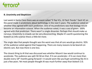 B. Unanimity and Skepticism

Last week in Santa Clara there was an event called “5 Top VCs, 10 Tech Trends.” Each VC on
the panel made 2 predictions about technology in the next 5 years. The audience voted on
whether they agreed with each prediction. One of my predictions was that biology would
become an information science. When the audience voted, it was a sea of green. 100%
agreed with that prediction. There wasn’t a single dissenter. Perhaps that should make us
nervous. Unanimity in crowds can be very disconcerting. Maybe it’s worth questioning the
biotech-as-info-science thesis a little bit more.

The single idea that people thought was the worst was that all cars would go electric. 92%
of the audience voted against that happening. There are many reasons to be bearish on
electric cars. But now there is one less.

The closest thing to AI that was discussed was whether Moore’s law would continue to
accelerate. The audience was split 50-50 on that. If it can accelerate—if it can more than
double every 18th months going forward—it would seem like you’d get something like AI in
just a few years. Yet most people thought AI was much further away than biotech 2.0.
 
