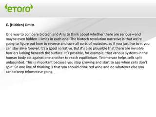 C. (Hidden) Limits

One way to compare biotech and AI is to think about whether there are serious—and
maybe even hidden—limits in each one. The biotech revolution narrative is that we’re
going to figure out how to reverse and cure all sorts of maladies, so if you just live to x, you
can stay alive forever. It’s a good narrative. But it’s also plausible that there are invisible
barriers lurking beneath the surface. It’s possible, for example, that various systems in the
human body act against one another to reach equilibrium. Telomerase helps cells split
unbounded. This is important because you stop growing and start to age when cells don’t
split. So one line of thinking is that you should drink red wine and do whatever else you
can to keep telomerase going.
 