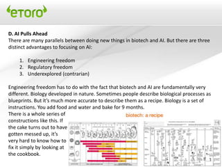 D. AI Pulls Ahead
There are many parallels between doing new things in biotech and AI. But there are three
distinct advantages to focusing on AI:

    1. Engineering freedom
    2. Regulatory freedom
    3. Underexplored (contrarian)

Engineering freedom has to do with the fact that biotech and AI are fundamentally very
different. Biology developed in nature. Sometimes people describe biological processes as
blueprints. But it’s much more accurate to describe them as a recipe. Biology is a set of
instructions. You add food and water and bake for 9 months.
There is a whole series of
constructions like this. If
the cake turns out to have
gotten messed up, it’s
very hard to know how to
fix it simply by looking at
the cookbook.
 