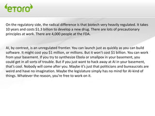 On the regulatory side, the radical difference is that biotech very heavily regulated. It takes
10 years and costs $1.3 billion to develop a new drug. There are lots of precautionary
principles at work. There are 4,000 people at the FDA.


AI, by contrast, is an unregulated frontier. You can launch just as quickly as you can build
software. It might cost you $1 million, or millions. But it won’t cost $1 billion. You can work
from your basement. If you try to synthesize Ebola or smallpox in your basement, you
could get in all sorts of trouble. But if you just want to hack away at AI in your basement,
that’s cool. Nobody will come after you. Maybe it’s just that politicians and bureaucrats are
weird and have no imagination. Maybe the legislature simply has no mind for AI-kind of
things. Whatever the reason, you’re free to work on it.
 