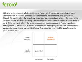 AI is also underexplored relative to biotech. Picture a 2x2 matrix; on one axis you have
underexplored vs. heavily explored. On the other you have consensus vs. contrarian.
Biotech 2.0 would fall in the heavily explored, consensus quadrant, which, of course, is the
worst quadrant. It is the new thing. The audience in Santa Clara last week was 100% bullish
on it. AI, by contrast, falls in the underexplored, contrarian quadrant. People have been
talking about AI for decades. It hasn’t happened yet. Many people have thus become quite
pessimistic about it, and have shifted focus. That could be very good for people who do
want to focus on AI.
 