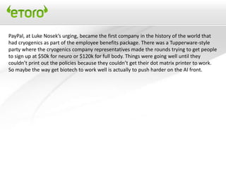 PayPal, at Luke Nosek’s urging, became the first company in the history of the world that
had cryogenics as part of the employee benefits package. There was a Tupperware-style
party where the cryogenics company representatives made the rounds trying to get people
to sign up at $50k for neuro or $120k for full body. Things were going well until they
couldn’t print out the policies because they couldn’t get their dot matrix printer to work.
So maybe the way get biotech to work well is actually to push harder on the AI front.
 