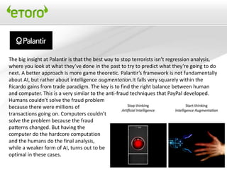 The big insight at Palantir is that the best way to stop terrorists isn’t regression analysis,
where you look at what they’ve done in the past to try to predict what they’re going to do
next. A better approach is more game theoretic. Palantir’s framework is not fundamentally
about AI, but rather about intelligence augmentation.It falls very squarely within the
Ricardo gains from trade paradigm. The key is to find the right balance between human
and computer. This is a very similar to the anti-fraud techniques that PayPal developed.
Humans couldn’t solve the fraud problem
because there were millions of
transactions going on. Computers couldn’t
solve the problem because the fraud
patterns changed. But having the
computer do the hardcore computation
and the humans do the final analysis,
while a weaker form of AI, turns out to be
optimal in these cases.
 