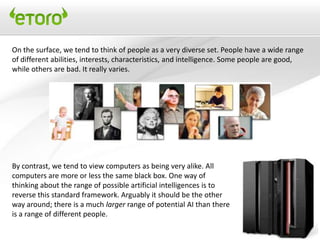 On the surface, we tend to think of people as a very diverse set. People have a wide range
of different abilities, interests, characteristics, and intelligence. Some people are good,
while others are bad. It really varies.




By contrast, we tend to view computers as being very alike. All
computers are more or less the same black box. One way of
thinking about the range of possible artificial intelligences is to
reverse this standard framework. Arguably it should be the other
way around; there is a much larger range of potential AI than there
is a range of different people.
 