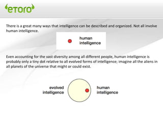 There is a great many ways that intelligence can be described and organized. Not all involve
human intelligence.




Even accounting for the vast diversity among all different people, human intelligence is
probably only a tiny dot relative to all evolved forms of intelligence; imagine all the aliens in
all planets of the universe that might or could exist.
 