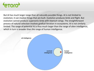 But AI has much larger range than all naturally possible things. AI is not limited to
evolution; it can involve things that are built. Evolution produces birds and flight. But
evolution cannot produce supersonic birds with titanium wings. The straightforward
process of natural selection involves gradual iteration in ecosystems. AI is not similarly
limited. The range of potential AI is thus much larger than the range of alien intelligence,
which in turn is broader than the range of human intelligence.
 