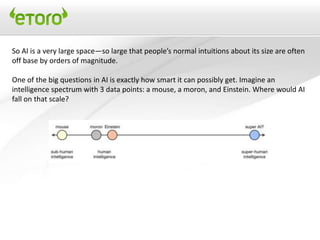So AI is a very large space—so large that people’s normal intuitions about its size are often
off base by orders of magnitude.

One of the big questions in AI is exactly how smart it can possibly get. Imagine an
intelligence spectrum with 3 data points: a mouse, a moron, and Einstein. Where would AI
fall on that scale?
 