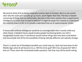We tend to think of AI as being marginally smarter than an Einstein. But it is not a priori
clear why the scale can’t actually go up much, much higher than that. The bias is toward
conceiving of things that are fathomable. But why is that more realistic than a superhuman
intelligence so smart that it’s hard to fathom? It might be easier for a mouse to understand
the relativity than it is for us to actually understand how an AI supercomputer thinks.


A future with artificial intelligence would be so unrecognizable that it would unlike any
other future. A biotech future would involve people functioning better, but still in
recognizably human way. A retrofuture would involve things that have been tried before
and resurrected. But AI has the possibility of being radically different and radically strange.


There is a weird set of theological parallels you could map out. God may have been to the
Middle Ages what AI will become to us. Will the AI be god? Will it be all-powerful? Will it
love us? These seem like incomprehensible questions. But they may still be worth asking.
 