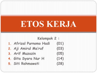 ETOS KERJA 
Kelompok 2 : 
1. Afrizal Purnomo Hadi (01) 
2. Aji Amirul Ma’ruf (03) 
3. Arif Muzazin (05) 
4. Gita Syara Nur H (14) 
5. Siti Rahmawati (28) 
 