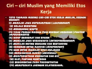 • Toto Tasmara merinci ciri-ciri etos kerja Muslim, sebagai
berikut:
(1) Memiliki jiwa kepemimpinan (leadhership)
(2) Selalu berhitung
(3) Menghargai waktu
(4) Tidak pernah merasa puas berbuat kebaikan (positive
improvements)
(5) Hidup berhemat dan efisien
(6) Memiliki jiwa wiraswasta (entrepreneurship)
(7) Memiliki insting bersaing dan bertanding
(8) Keinginan untuk mandiri (independent)
(9) Haus untuk memiliki sifat keilmuan
(10) Berwawasan makro (universal)
(11) Memperhatikan kesehatan dan gizi
(12) Ulet, pantang menyerah
(13) Berorientasi pada produktivitas
(14) Memperkaya jaringan silaturrahim.
 