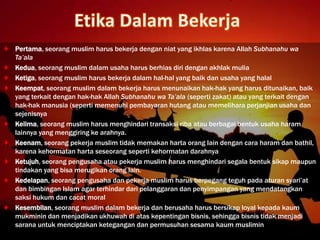 Pertama, seorang muslim harus bekerja dengan niat yang ikhlas karena Allah Subhanahu wa
Ta’ala
Kedua, seorang muslim dalam usaha harus berhias diri dengan akhlak mulia
Ketiga, seorang muslim harus bekerja dalam hal-hal yang baik dan usaha yang halal
Keempat, seorang muslim dalam bekerja harus menunaikan hak-hak yang harus ditunaikan, baik
yang terkait dengan hak-hak Allah Subhanahu wa Ta’ala (seperti zakat) atau yang terkait dengan
hak-hak manusia (seperti memenuhi pembayaran hutang atau memelihara perjanjian usaha dan
sejenisnya
Kelima, seorang muslim harus menghindari transaksi riba atau berbagai bentuk usaha haram
lainnya yang menggiring ke arahnya.
Keenam, seorang pekerja muslim tidak memakan harta orang lain dengan cara haram dan bathil,
karena kehormatan harta seseorang seperti kehormatan darahnya
Ketujuh, seorang pengusaha atau pekerja muslim harus menghindari segala bentuk sikap maupun
tindakan yang bisa merugikan orang lain.
Kedelapan, seorang pengusaha dan pekerja muslim harus berpegang teguh pada aturan syari’at
dan bimbingan Islam agar terhindar dari pelanggaran dan penyimpangan yang mendatangkan
saksi hukum dan cacat moral
Kesembilan, seorang muslim dalam bekerja dan berusaha harus bersikap loyal kepada kaum
mukminin dan menjadikan ukhuwah di atas kepentingan bisnis, sehingga bisnis tidak menjadi
sarana untuk menciptakan ketegangan dan permusuhan sesama kaum muslimin
 