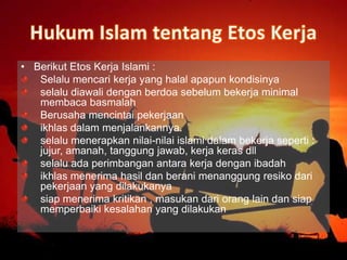 • Berikut Etos Kerja Islami :
Selalu mencari kerja yang halal apapun kondisinya
selalu diawali dengan berdoa sebelum bekerja minimal
membaca basmalah
Berusaha mencintai pekerjaan
ikhlas dalam menjalankannya.
selalu menerapkan nilai-nilai islami dalam bekerja seperti :
jujur, amanah, tanggung jawab, kerja keras dll
selalu ada perimbangan antara kerja dengan ibadah
ikhlas menerima hasil dan berani menanggung resiko dari
pekerjaan yang dilakukanya
siap menerima kritikan , masukan dari orang lain dan siap
memperbaiki kesalahan yang dilakukan
 