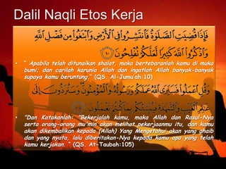 Dalil Naqli Etos Kerja
• “ Apabila telah ditunaikan shalat, maka bertebaranlah kamu di muka
bumi; dan carilah karunia Allah dan ingatlah Allah banyak-banyak
supaya kamu beruntung.“ (QS. Al-Jumu’ah:10)
• "Dan Katakanlah: "Bekerjalah kamu, maka Allah dan Rasul-Nya
serta orang-orang mu'min akan melihat pekerjaanmu itu, dan kamu
akan dikembalikan kepada (Allah) Yang Mengetahui akan yang ghaib
dan yang nyata, lalu diberitakan-Nya kepada kamu apa yang telah
kamu kerjakan. “ (QS. At-Taubah:105)
 