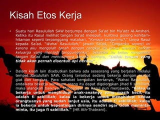 Kisah Etos Kerja
• Suatu hari Rasulullah SAW berjumpa dengan Sa’ad bin Mu’adz Al-Anshari.
Ketika itu Rasul melihat tangan Sa’ad melepuh, kulitnya gosong kehitam-
hitaman seperti terpanggang matahari. “Kenapa tanganmu?,” tanya Rasul
kepada Sa’ad. “Wahai Rasulullah,” jawab Sa’ad, “Tanganku seperti ini
karena aku mengolah tanah dengan cangkul itu untuk mencari nafkah
keluarga yang menjadi tanggunganku”. Seketika itu beliau mengambil
tangan Sa’ad dan menciumnya seraya berkata, “Inilah tangan yang
tidak akan pernah disentuh api neraka”.
• Dalam kisah lain disebutkan bahwa ada seseorang yang berjalan melalui
tempat Rasulullah SAW. Orang tersebut sedang bekerja dengan sangat
giat dan tangkas. Para sahabat kemudian bertanya, “Wahai Rasulullah,
andaikata bekerja semacam orang itu dapat digolongkan jihad fi sabilillah,
maka alangkah baiknya.” Mendengar itu Rasul pun menjawab, “Kalau ia
bekerja untuk menghidupi anak-anaknya yang masih kecil, itu
adalah fi sabilillah; kalau ia bekerja untuk menghidupi kedua
orangtuanya yang sudah lanjut usia, itu adalah fi sabilillah; kalau
ia bekerja untuk kepentingan dirinya sendiri agar tidak meminta-
minta, itu juga fi sabilillah.” (HR Ath-Thabrani).
 