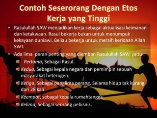 • Rasulullah SAW menjadikan kerja sebagai aktualisasi keimanan
dan ketakwaan. Rasul bekerja bukan untuk menumpuk
kekayaan duniawi. Beliau bekerja untuk meraih keridaan Allah
SWT.
• Ada lima peran penting yang diemban Rasulullah SAW, yaitu :
Pertama, Sebagai Rasul.
Kedua, Sebagai kepala negara dan pemimpin sebuah
masyarakat heterogen.
Ketiga, Sebagai panglima perang. Selama hidup tak kurang
dari 28 kali
Keempat, sebagai kepala rumahtangga.
Kelima, Sebagai seorang pebisnis.
 