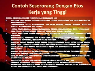 Rahasia Kesuksesan Karier dan Pekerjaan Rasulullah SAW
Pertama, Rasul selalu bekerja dengan cara terbaik, profesional, dan tidak asal-asalan.
Beliau bersabda,
"Sesungguhnya Allah menginginkan jika salah seorang darimu bekerja, maka hen
daklah meningkatkan kualitasnya".
Kedua, dalam bekerja Rasul melakukannya dengan manajemen yang baik, perencanaan
yang jelas, pentahapan aksi, dan adanya penetapan skala prioritas.
Ketiga, Rasul tidak pernah menyia-nyiakan kesempatan sekecil apapun. "Barangsiapa yang
dibukakan
pintukebaikan, hendaknya dia mampu memanfaatkannya, karena ia tidak tahu kapan
ditutupkan kepadanya," demikian beliau bersabda.
Keempat, dalam bekerja Rasul selalu memperhitungkan masa depan. Beliau adalah
sosok yang visioner, sehingga segala aktivitasnya benar-benar terarah dan terfokus.
Kelima, Rasul tidak pernah menangguhkan pekerjaan. Beliau bekerja secara tuntas dan
berkualitas.
Keenam, Rasul bekerja secara berjamaah dengan mempersiapkan (membentuk) tim yang
solid yang percaya pada cita-cita bersama.
Ketujuh, Rasul adalah pribadi yang sangat menghargai waktu. Tidak berlalu sedetik pun
waktu, kecuali menjadi
Kedelapan, tentunya ada nilai tambah bagi diri dan umatnya. Dan yang
terakhir, Rasulullah SAW menjadikan kerja sebagai aktualisasi keimanan dan
ketakwaan. Rasul bekerja bukan untuk menumpuk kekayaan duniawi. Beliau bekerja untuk
meraih keridhaan Allah SWT. Inilah kunci terpenting.
 