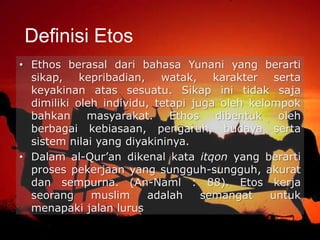 • Ethos berasal dari bahasa Yunani yang berarti
sikap, kepribadian, watak, karakter serta
keyakinan atas sesuatu. Sikap ini tidak saja
dimiliki oleh individu, tetapi juga oleh kelompok
bahkan masyarakat. Ethos dibentuk oleh
berbagai kebiasaan, pengaruh, budaya serta
sistem nilai yang diyakininya.
• Dalam al-Qur’an dikenal kata itqon yang berarti
proses pekerjaan yang sungguh-sungguh, akurat
dan sempurna. (An-Naml : 88). Etos kerja
seorang muslim adalah semangat untuk
menapaki jalan lurus
Definisi Etos
 