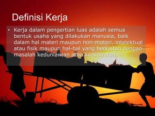 • Kerja dalam pengertian luas adalah semua
bentuk usaha yang dilakukan manusia, baik
dalam hal materi maupun non-materi, intelektual
atau fisik maupun hal-hal yang berkaitan dengan
masalah keduniawian atau keakhiratan.
Definisi Kerja
 
