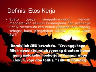 • Suatu upaya sungguh-sungguh dengan
mengerahkan seluruh kemampuan dan usahanya
untuk memenuhi kebutuhan (jasmani dan rohani)
sebagai bukti pengabdian dirinya kepada Allah
SWT.
Rasulullah SAW bersabda, “Sesungguhnya
Allah mencintai salah seorang diantara kamu
yang melakukan pekerjaan dengan itqon
(tekun, rapi dan teliti).” (HR. Al-Baihaki)
Definisi Etos Kerja
 