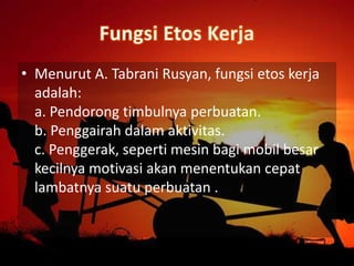 • Menurut A. Tabrani Rusyan, fungsi etos kerja
adalah:
a. Pendorong timbulnya perbuatan.
b. Penggairah dalam aktivitas.
c. Penggerak, seperti mesin bagi mobil besar
kecilnya motivasi akan menentukan cepat
lambatnya suatu perbuatan .
 