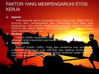  Agama
Pada dasarnya agama merupakan suatu sistem nilai. Sistem nilai ini
tentunya akan mempengaruhi atau menentukan pola hidup para
penganutnya. Cara berpikir, bersikap dan bertindak seseorang pastilah
diwarnai oleh ajaran agama yang dianutnya jika ia sungguh-sungguh
dalam kehidupan beragama.
 Budaya
Luthans (2006) mengatakan bahwa sikap mental, tekad, disiplin dan
semangat kerja masyarakat juga disebut sebagai etos budaya.
 Sosial politik
Menurut Siagian (1995), tinggi atau rendahnya etos kerja suatu
masyarakat dipengaruhi juga oleh ada atau tidaknya struktur politik
yang mendorong masyarakat untuk bekerja keras dan dapat menikmati
hasil kerja keras mereka dengan penuh.
FAKTOR YANG MEMPENGARUHI ETOS
KERJA
 