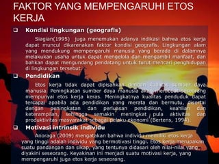  Kondisi lingkungan (geografis)
Siagian(1995) juga menemukan adanya indikasi bahwa etos kerja
dapat muncul dikarenakan faktor kondisi geografis. Lingkungan alam
yang mendukung mempengaruhi manusia yang berada di dalamnya
melakukan usaha untuk dapat mengelola dan mengambil manfaat, dan
bahkan dapat mengundang pendatang untuk turut mencari penghidupan
di lingkungan tersebut.
 Pendidikan
Etos kerja tidak dapat dipisahkan dengan kualitas sumber daya
manusia. Peningkatan sumber daya manusia akan membuat seseorang
mempunyai etos kerja keras. Meningkatnya kualitas penduduk dapat
tercapai apabila ada pendidikan yang merata dan bermutu, disertai
dengan peningkatan dan perluasan pendidikan, keahlian dan
keterampilan, sehingga semakin meningkat pula aktivitas dan
produktivitas masyarakat sebagai pelaku ekonomi (Bertens, 1994).
 Motivasi intrinsik individu
Anoraga (2009) mengatakan bahwa individu memiliki etos kerja
yang tinggi adalah individu yang bermotivasi tinggi. Etos kerja merupakan
suatu pandangan dan sikap, yang tentunya didasari oleh nilai-nilai yang
diyakini seseorang. Keyakinan ini menjadi suatu motivasi kerja, yang
mempengaruhi juga etos kerja seseorang.
FAKTOR YANG MEMPENGARUHI ETOS
KERJA
 