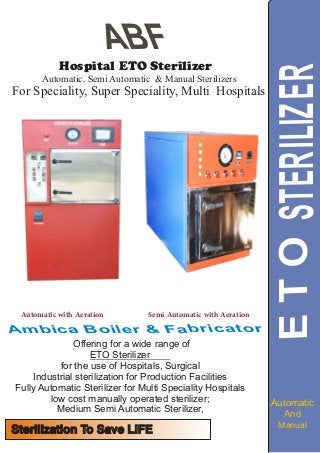 ABF
Offering for a wide range of
ETO Sterilizer
for the use of Hospitals, Surgical
Industrial sterilization for Production Facilities
Fully Automatic Sterilizer for Multi Speciality Hospitals
low cost manually operated sterilizer;
Medium Semi Automatic Sterilizer,
lmb a B r b iA c i a a ro e & F c oi r t
Hospital ETO Sterilizer
STETOERILIZER
And
Manual
Automatic, Semi Automatic & Manual Sterilizers
For Speciality, Super Speciality, Multi Hospitals
Sterilization To Save LIFESterilization To Save LIFE
Automatic with Aeration Semi Automatic with Aeration
Automatic
 