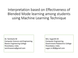 Interpretation based on Effectiveness of
Blended Mode learning among students
using Machine Learning Technique
Mrs. Suganthi M
Computer Engineering
Government Polytechnic College
Perambalur, India
sugan.m.80@gmail.com
Dr. Tamilselvi M
Computer Science and Engineering
Roever Engineering College
Perambalur, India
tamilnaveena@gmail.com
 