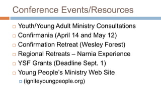 Conference Events/Resources
   Youth/Young Adult Ministry Consultations
   Confirmania (April 14 and May 12)
   Confirmation Retreat (Wesley Forest)
   Regional Retreats – Narnia Experience
   YSF Grants (Deadline Sept. 1)
   Young People’s Ministry Web Site
     (igniteyoungpeople.org)
 