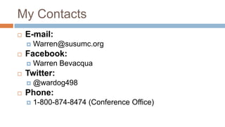 My Contacts
   E-mail:
       Warren@susumc.org
   Facebook:
       Warren Bevacqua
   Twitter:
       @wardog498
   Phone:
       1-800-874-8474 (Conference Office)
 
