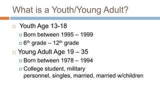 What is a Youth/Young Adult?
   Youth Age 13-18
     Born  between 1995 – 1999
     6th grade – 12th grade

   Young Adult Age 19 – 35
     Born between 1978 – 1994
     College student, military
      personnel, singles, married, married w/children
 