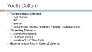 Youth Culture
   Technologically Oriented
       Cell phones
       PC
       Internet
       Social media (Twitter, Facebook, Youtube, Foursquare, etc.)
   Three Key Elements
       Craves Relationship
       Feeds on Stories
       Needs to “Live” Their Faith
   Experiencing a Rise in Cultural Violence
 