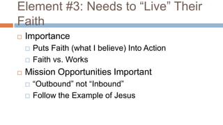 Element #3: Needs to “Live” Their
Faith
   Importance
       Puts Faith (what I believe) Into Action
       Faith vs. Works
   Mission Opportunities Important
       “Outbound” not “Inbound”
       Follow the Example of Jesus
 
