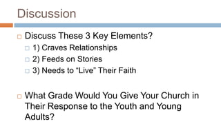 Discussion
   Discuss These 3 Key Elements?
       1) Craves Relationships
       2) Feeds on Stories
       3) Needs to “Live” Their Faith


   What Grade Would You Give Your Church in
    Their Response to the Youth and Young
    Adults?
 