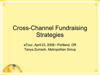 Cross-Channel Fundraising Strategies eTour, April 23, 2008 • Portland, OR Tanya Zumach, Metropolitan Group 