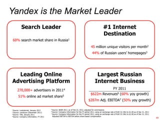 Introduction



    Yandex is the Market Leader
                   Search Leader                                                                               #1 Internet
                                                                                                               Destination
           60% search market share in Russia1
                                                                                                45 million unique visitors per month2
                                                                                                 44% of Russian users‟ homepages3




         Leading Online                                                                               Largest Russian
       Advertising Platform                                                                          Internet Business
               270,000+ advertisers in 20114                                                                               FY 2011
                                                                                                $622m Revenues6 (60% yoy growth)
               51% online ad market                share5
                                                                                             $287m Adj. EBITDA7 (50% yoy growth)

       1 Source:                                5 Source: AKAR 2011, as of Feb 22, 2012, adjusted for commissions
                 Liveinternet, January 2012
                                                6 Source: Company Information for the FY period 2011, using an exchange rate of RUR 32.1961 to $1.00 as of Dec 31, 2011
       2 Source: comScore (December 2011)
       3 Source: TNS, January 2011              7 Source: Company Information for the FY period 2011, using an exchange rate of RUR 32.1961 to $1.00 as of Dec 31, 2011

       4 Source: Company Information, FY 2011     Adjusted EBITDA is EBITDA before share-based compensation
                                                                                                                                                                          13
 