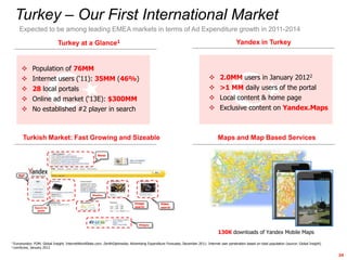 Turkey – Our First International Market
     Expected to be among leading EMEA markets in terms of Ad Expenditure growth in 2011-2014

                                Turkey at a Glance1                                                                                                 Yandex in Turkey


              Population of 76MM
              Internet users („11): 35MM (46%)                                                                                          2.0MM users in January 20122
              28 local portals                                                                                                          >1 MM daily users of the portal
              Online ad market („13E): $300MM                                                                                           Local content & home page
              No established #2 player in search                                                                                        Exclusive content on Yandex.Maps



       Turkish Market: Fast Growing and Sizeable                                                                                        Maps and Map Based Services

                                                          News




    Mail




                                                      Weather


                                                                                  Image            Video
                 Search for                                                       search           search
                   goods




                                                                                     Widgets


                                                                                                                                        130K downloads of Yandex Mobile Maps
1 Euromonitor;  FOM; Global Insight; InternetWorldStats.com; ZenithOptimedia; Advertising Expenditure Forecasts, December 2011; Internet user penetration based on total population (source: Global Insight)
2 comScore,   January 2012

                                                                                                                                                                                                               24
 